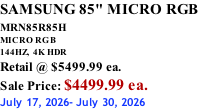 SAMSUNG 85" MICRO RGB MRN85R85H       MICRO RGB 144HZ,  4K HDR Retail @ $5499.99 ea. Sale Price: $4499.99 ea. July 17, 2026- July 30, 2026