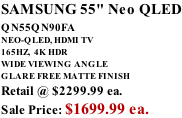 SAMSUNG 55" Neo QLED QN55QN90FA       NEO-QLED, HDMI TV 165HZ,  4K HDR WIDE VIEWING ANGLE GLARE FREE MATTE FINISH Retail @ $2299.99 ea. Sale Price: $1699.99 ea.