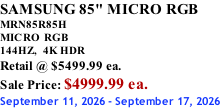 SAMSUNG 85" MICRO RGB MRN85R85H       MICRO RGB 144HZ,  4K HDR Retail @ $5499.99 ea. Sale Price: $4999.99 ea. September 11, 2026 - September 17, 2026