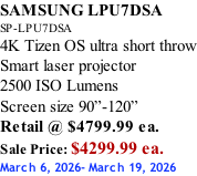 SAMSUNG LPU7DSA SP-LPU7DSA 4K Tizen OS ultra short throw Smart laser projector 2500 ISO Lumens Screen size 90”-120”    Retail @ $4799.99 ea. Sale Price: $4299.99 ea. March 6, 2026- March 19, 2026