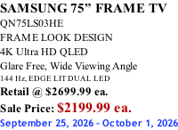 SAMSUNG 75” FRAME TV QN75LS03HE FRAME LOOK DESIGN 4K Ultra HD QLED Glare Free, Wide Viewing Angle 144 Hz, EDGE LIT DUAL LED Retail @ $2699.99 ea. Sale Price: $2199.99 ea. September 25, 2026 - October 1, 2026