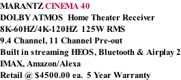 MARANTZ CINEMA 40 DOLBY ATMOS  Home Theater Receiver 8K-60HZ/4K-120HZ  125W RMS  9.4 Channel, 11 Channel Pre-out Built in streaming HEOS, Bluetooth & Airplay 2 IMAX, Amazon/Alexa Retail @ $4500.00 ea.  5 Year Warranty