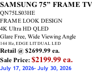 SAMSUNG 75” FRAME TV QN75LS03HE FRAME LOOK DESIGN 4K Ultra HD QLED Glare Free, Wide Viewing Angle 144 Hz, EDGE LIT DUAL LED Retail @ $2699.99 ea. Sale Price: $2199.99 ea. July 17, 2026- July 30, 2026