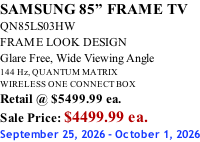SAMSUNG 85” FRAME TV QN85LS03HW FRAME LOOK DESIGN Glare Free, Wide Viewing Angle 144 Hz, QUANTUM MATRIX WIRELESS ONE CONNECT BOX Retail @ $5499.99 ea. Sale Price: $4499.99 ea. September 25, 2026 - October 1, 2026
