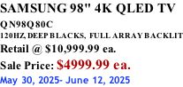 SAMSUNG 98" 4K QLED TV QN98Q80C             120HZ, DEEP BLACKS,  FULL ARRAY BACKLIT Retail @ $10,999.99 ea. Sale Price: $4999.99 ea. May 30, 2025- June 12, 2025