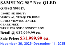 SAMSUNG 98" Neo QLED QN98QN990FA   240HZ,  8K HDR TV VISION AI, NEO-QLED, HDMI ULTRA VIEWING ANGLE GLARE FREE WIRELESS ONE CONNECT BOX Retail @ $37,999.99 ea. Sale Price: $31,999.99 ea. November 20, 2025- December 11, 2025