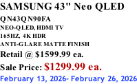 SAMSUNG 43" Neo QLED QN43QN90FA       NEO-QLED, HDMI TV 165HZ,  4K HDR ANTI-GLARE MATTE FINISH Retail @ $1599.99 ea. Sale Price: $1299.99 ea. February 13, 2026- February 26, 2026