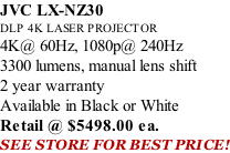 JVC LX-NZ30 DLP 4K LASER PROJECTOR 4K@ 60Hz, 1080p@ 240Hz 3300 lumens, manual lens shift 2 year warranty Available in Black or White Retail @ $5498.00 ea. SEE STORE FOR BEST PRICE!