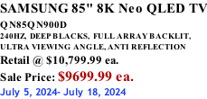 SAMSUNG 85" 8K Neo QLED TV QN85QN900D          240HZ,  DEEP BLACKS,  FULL ARRAY BACKLIT, ULTRA VIEWING ANGLE, ANTI REFLECTION Retail @ $10,799.99 ea. Sale Price: $9699.99 ea. July 5, 2024- July 18, 2024
