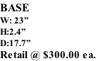 BASE W: 23” H:2.4” D:17.7” Retail @ $300.00 ea.