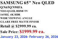 SAMSUNG 65" Neo QLED QN65QN90FA NEO-QLED, HDMI TV 165HZ,  4K HDR WIDE VIEWING ANGLE GLARE FREE MATTE FINISH Retail @ $2999.99 ea. Sale Price: $1999.99 ea. January 23, 2026- February 26, 2026