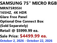 SAMSUNG 75" MICRO RGB MRN75R95H 165HZ,  4K HDR Glare Free Panel Optional One Connect Box (Sold Separately) Retail @ $5999.99 ea. Sale Price: $4499.99 ea. October 2, 2026 - October 22, 2026