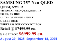 SAMSUNG 75" Neo QLED QN75QN990FA VISION AI, NEO-QLED, HDMI TV 240HZ,  8K HDR ULTRA VIEWING ANGLE GLARE FREE WIRELESS ONE CONNECT BOX Retail @ $7499.99 ea. Sale Price: $6999.99 ea. August 29, 2025- September 18, 2025