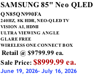 SAMSUNG 85" Neo QLED QN85QN990FA       240HZ,  8K HDR, NEO-QLED TV VISION AI, HDMI ULTRA VIEWING ANGLE GLARE FREE WIRELESS ONE CONNECT BOX  Retail @ $9799.99 ea. Sale Price: $8999.99 ea. June 19, 2026- July 16, 2026