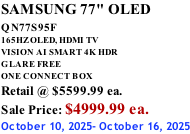 SAMSUNG 77" OLED QN77S95F         165HZ OLED, HDMI TV VISION AI SMART 4K HDR GLARE FREE ONE CONNECT BOX Retail @ $5599.99 ea. Sale Price: $4999.99 ea. October 10, 2025- October 16, 2025