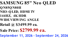 SAMSUNG 85" Neo QLED  QN85QN80H       NEO-QLED, HDMI TV 144HZ,  4K HDR WIDE VIEWING ANGLE Retail @ $3499.99 ea. Sale Price: $2799.99 ea. September 11, 2026 - September 24, 2026