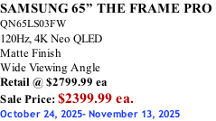 SAMSUNG 65” THE FRAME PRO  QN65LS03FW 120Hz, 4K Neo QLED Matte Finish Wide Viewing Angle Retail @ $2799.99 ea Sale Price: $2399.99 ea. October 24, 2025- November 13, 2025