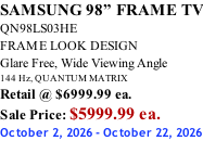 SAMSUNG 98” FRAME TV QN98LS03HE FRAME LOOK DESIGN Glare Free, Wide Viewing Angle 144 Hz, QUANTUM MATRIX Retail @ $6999.99 ea. Sale Price: $5999.99 ea. October 2, 2026 - October 22, 2026