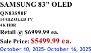 SAMSUNG 83" OLED QN83S90F         144HZ OLED TV 4K HDR Retail @ $6999.99 ea. Sale Price: $5499.99 ea. October 10, 2025- October 16, 2025