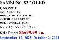 SAMSUNG 83" OLED QN83S95F         165HZ OLED TV HDMI, VISION AI SMART 4K HDR, GLARE FREE ONE CONNECT BOX Retail @ $7599.99 ea. Sale Price: $6699.99 ea. September 12, 2025- October 2, 2025