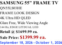 SAMSUNG 55” FRAME TV QN55LS03HE FRAME LOOK DESIGN 4K Ultra HD QLED Glare Free, Wide Viewing Angle 144 Hz, EDGE LIT DUAL LED Retail @ $1699.99 ea. Sale Price: $1399.99 ea. September 18, 2026 - October 1, 2026