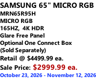 SAMSUNG 65" MICRO RGB MRN65R95H       MICRO RGB 165HZ,  4K HDR Glare Free Panel Optional One Connect Box (Sold Separately) Retail @ $4499.99 ea. Sale Price: $2999.99 ea. October 23, 2026 - November 12, 2026