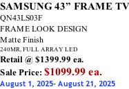 SAMSUNG 43” FRAME TV QN43LS03F FRAME LOOK DESIGN Matte Finish 240MR, FULL ARRAY LED Retail @ $1399.99 ea. Sale Price: $1099.99 ea. August 1, 2025- August 21, 2025