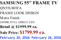 SAMSUNG 55” FRAME TV QN55LS03FA FRAME LOOK DESIGN Matte Finish 240MR, FULL ARRAY LED Retail @ $1999.99 ea. Sale Price: $1799.99 ea. February 20, 2026- February 26, 2026