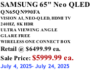 SAMSUNG 65" Neo QLED QN65QN990FA VISION AI, NEO-QLED, HDMI TV 240HZ,  8K HDR ULTRA VIEWING ANGLE GLARE FREE WIRELESS ONE CONNECT BOX Retail @ $6499.99 ea. Sale Price: $5999.99 ea. July 4, 2025- July 24, 2025