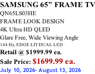 SAMSUNG 65” FRAME TV QN65LS03HE FRAME LOOK DESIGN 4K Ultra HD QLED Glare Free, Wide Viewing Angle 144 Hz, EDGE LIT DUAL LED Retail @ $1999.99 ea. Sale Price: $1699.99 ea. July 10, 2026- August 13, 2026