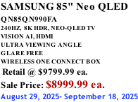 SAMSUNG 85" Neo QLED QN85QN990FA       240HZ,  8K HDR, NEO-QLED TV VISION AI, HDMI ULTRA VIEWING ANGLE GLARE FREE WIRELESS ONE CONNECT BOX  Retail @ $9799.99 ea. Sale Price: $8999.99 ea. August 29, 2025- September 18, 2025