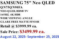 SAMSUNG 75" Neo QLED QN75QN90FA NEO-QLED, HDMI TV 165HZ,  4K HDR WIDE VIEWING ANGLE GLARE FREE MATTE FINISH Retail @ $3999.99 ea. Sale Price: $3499.99 ea. August 22, 2025- September 25, 2025