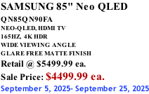 SAMSUNG 85" Neo QLED QN85QN90FA       NEO-QLED, HDMI TV 165HZ,  4K HDR WIDE VIEWING ANGLE GLARE FREE MATTE FINISH Retail @ $5499.99 ea. Sale Price: $4499.99 ea. September 5, 2025- September 25, 2025