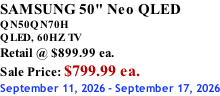 SAMSUNG 50" Neo QLED QN50QN70H       QLED, 60HZ TV Retail @ $899.99 ea. Sale Price: $799.99 ea. September 11, 2026 - September 17, 2026