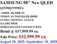 SAMSUNG 98" Neo QLED QN98QN990FA   240HZ,  8K HDR TV VISION AI, NEO-QLED, HDMI ULTRA VIEWING ANGLE GLARE FREE WIRELESS ONE CONNECT BOX Retail @ $37,999.99 ea. Sale Price: $32,999.99 ea. August 29, 2025- September 18, 2025