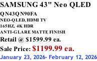 SAMSUNG 43" Neo QLED QN43QN90FA       NEO-QLED, HDMI TV 165HZ,  4K HDR ANTI-GLARE MATTE FINISH Retail @ $1599.99 ea. Sale Price: $1199.99 ea. January 23, 2026- February 12, 2026