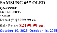 SAMSUNG 65" OLED QN65S90F         144HZ, OLED TV 4K HDR Retail @ $2999.99 ea. Sale Price: $2199.99 ea. October 10, 2025- October 16, 2025