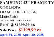 SAMSUNG 43” FRAME TV QN43LS03FA FRAME LOOK DESIGN Matte Finish 240MR, FULL ARRAY LED Retail @ $1399.99 ea. Sale Price: $1199.99 ea. April 24, 2025- April 30, 2025