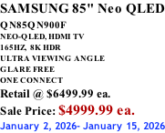 SAMSUNG 85" Neo QLED QN85QN900F         NEO-QLED, HDMI TV 165HZ,  8K HDR ULTRA VIEWING ANGLE GLARE FREE ONE CONNECT Retail @ $6499.99 ea. Sale Price: $4999.99 ea. January 2, 2026- January 15, 2026