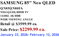 SAMSUNG 85" Neo QLED QN85QN80FA       NEO-QLED, HDMI TV 144HZ,  4K HDR WIDE VIEWING ANGLE Retail @ $3599.99 ea. Sale Price: $2299.99 ea. January 23, 2026- February 12, 2026
