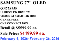SAMSUNG 77" OLED QN77S95F         165HZ OLED, HDMI TV VISION AI SMART 4K HDR GLARE FREE ONE CONNECT BOX Retail @ $5599.99 ea. Sale Price: $4499.99 ea. February 6, 2026- February 26, 2026