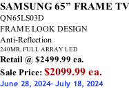 SAMSUNG 65” FRAME TV QN65LS03D FRAME LOOK DESIGN Anti-Reflection 240MR, FULL ARRAY LED Retail @ $2499.99 ea. Sale Price: $2099.99 ea. June 28, 2024- July 18, 2024