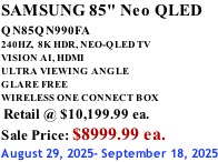 SAMSUNG 85" Neo QLED QN85QN990FA       240HZ,  8K HDR, NEO-QLED TV VISION AI, HDMI ULTRA VIEWING ANGLE GLARE FREE WIRELESS ONE CONNECT BOX  Retail @ $10,199.99 ea. Sale Price: $8999.99 ea. August 29, 2025- September 18, 2025