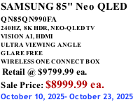 SAMSUNG 85" Neo QLED QN85QN990FA       240HZ,  8K HDR, NEO-QLED TV VISION AI, HDMI ULTRA VIEWING ANGLE GLARE FREE WIRELESS ONE CONNECT BOX  Retail @ $9799.99 ea. Sale Price: $8999.99 ea. October 10, 2025- October 23, 2025