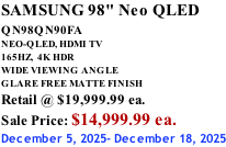 SAMSUNG 98" Neo QLED QN98QN90FA       NEO-QLED, HDMI TV 165HZ,  4K HDR WIDE VIEWING ANGLE GLARE FREE MATTE FINISH Retail @ $19,999.99 ea. Sale Price: $14,999.99 ea. December 5, 2025- December 18, 2025