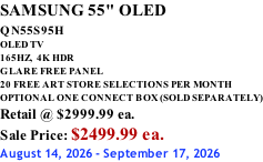 SAMSUNG 55" OLED QN55S95H         OLED TV 165HZ,  4K HDR GLARE FREE PANEL 20 FREE ART STORE SELECTIONS PER MONTH OPTIONAL ONE CONNECT BOX (SOLD SEPARATELY) Retail @ $2999.99 ea. Sale Price: $2499.99 ea. August 14, 2026 - September 17, 2026