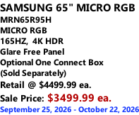 SAMSUNG 65" MICRO RGB MRN65R95H       MICRO RGB 165HZ,  4K HDR Glare Free Panel Optional One Connect Box (Sold Separately) Retail @ $4499.99 ea. Sale Price: $3499.99 ea. September 25, 2026 - October 22, 2026