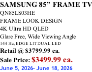 SAMSUNG 85” FRAME TV QN85LS03HE FRAME LOOK DESIGN 4K Ultra HD QLED Glare Free, Wide Viewing Angle 144 Hz, EDGE LIT DUAL LED Retail @ $3799.99 ea. Sale Price: $3499.99 ea. June 5, 2026- June 18, 2026