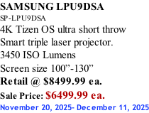 SAMSUNG LPU9DSA SP-LPU9DSA 4K Tizen OS ultra short throw Smart triple laser projector. 3450 ISO Lumens Screen size 100”-130”   Retail @ $8499.99 ea. Sale Price: $6499.99 ea. November 20, 2025- December 11, 2025