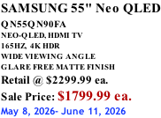 SAMSUNG 55" Neo QLED QN55QN90FA       NEO-QLED, HDMI TV 165HZ,  4K HDR WIDE VIEWING ANGLE GLARE FREE MATTE FINISH Retail @ $2299.99 ea. Sale Price: $1799.99 ea. May 8, 2026- June 11, 2026